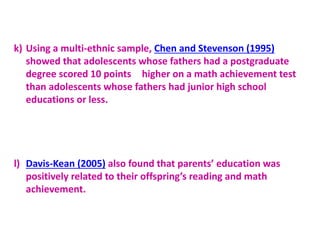 k) Using a multi-ethnic sample, Chen and Stevenson (1995)
showed that adolescents whose fathers had a postgraduate
degree scored 10 points higher on a math achievement test
than adolescents whose fathers had junior high school
educations or less.
l) Davis-Kean (2005) also found that parents’ education was
positively related to their offspring’s reading and math
achievement.
 