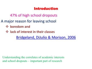 Introduction
47% of high school dropouts
A major reason for leaving school
 boredom and
 lack of interest in their classes
Bridgeland, DiJulio & Morison, 2006
Understanding the correlates of academic interests
and school dropouts – important part of research
 