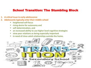 School Transition: The Stumbling Block
1. A critical issue in early adolescence
2. Adolescents typically enter their middle school
 heightened self-focus
 rising desire for autonomy and
 self-determination, and
 an increased ability to use higher level cognitive strategies
 view peer relations as being especially important
 in need of close adult relationships outside the home.
 