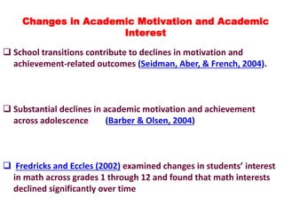  School transitions contribute to declines in motivation and
achievement-related outcomes (Seidman, Aber, & French, 2004).
 Substantial declines in academic motivation and achievement
across adolescence (Barber & Olsen, 2004)
 Fredricks and Eccles (2002) examined changes in students’ interest
in math across grades 1 through 12 and found that math interests
declined significantly over time
Changes in Academic Motivation and Academic
Interest
 