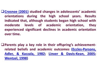 Crosnoe (2001) studied changes in adolescents’ academic
orientations during the high school years. Results
indicated that, although students began high school with
moderate levels of academic orientation, they
experienced significant declines in academic orientation
over time.
Parents play a key role in their offspring’s achievement-
related beliefs and academic outcomes (Eccles-Parsons,
Adler, & Kaczala, 1982; Linver & Davis-Kean, 2005;
Wentzel, 1998)
 