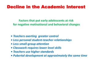 Decline in the Academic Interest
Factors that put early adolescents at risk
for negative motivational and behavioral changes
• Teachers exerting greater control
• Less personal student-teacher relationships
• Less small-group attention
• Classwork requires lower level skills
• Teachers use higher standards
• Pubertal development at approximately the same time
 