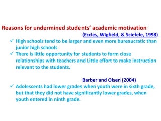 Reasons for undermined students’ academic motivation
(Eccles, Wigfield, & Sciefele, 1998)
 High schools tend to be larger and even more bureaucratic than
junior high schools
 There is little opportunity for students to form close
relationships with teachers and Little effort to make instruction
relevant to the students.
Barber and Olsen (2004)
 Adolescents had lower grades when youth were in sixth grade,
but that they did not have significantly lower grades, when
youth entered in ninth grade.
 