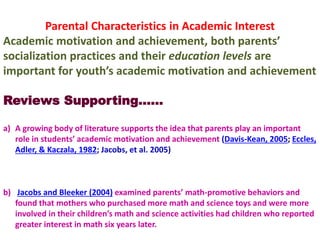 Parental Characteristics in Academic Interest
Academic motivation and achievement, both parents’
socialization practices and their education levels are
important for youth’s academic motivation and achievement
Reviews Supporting……
a) A growing body of literature supports the idea that parents play an important
role in students’ academic motivation and achievement (Davis-Kean, 2005; Eccles,
Adler, & Kaczala, 1982; Jacobs, et al. 2005)
b) Jacobs and Bleeker (2004) examined parents’ math-promotive behaviors and
found that mothers who purchased more math and science toys and were more
involved in their children’s math and science activities had children who reported
greater interest in math six years later.
 