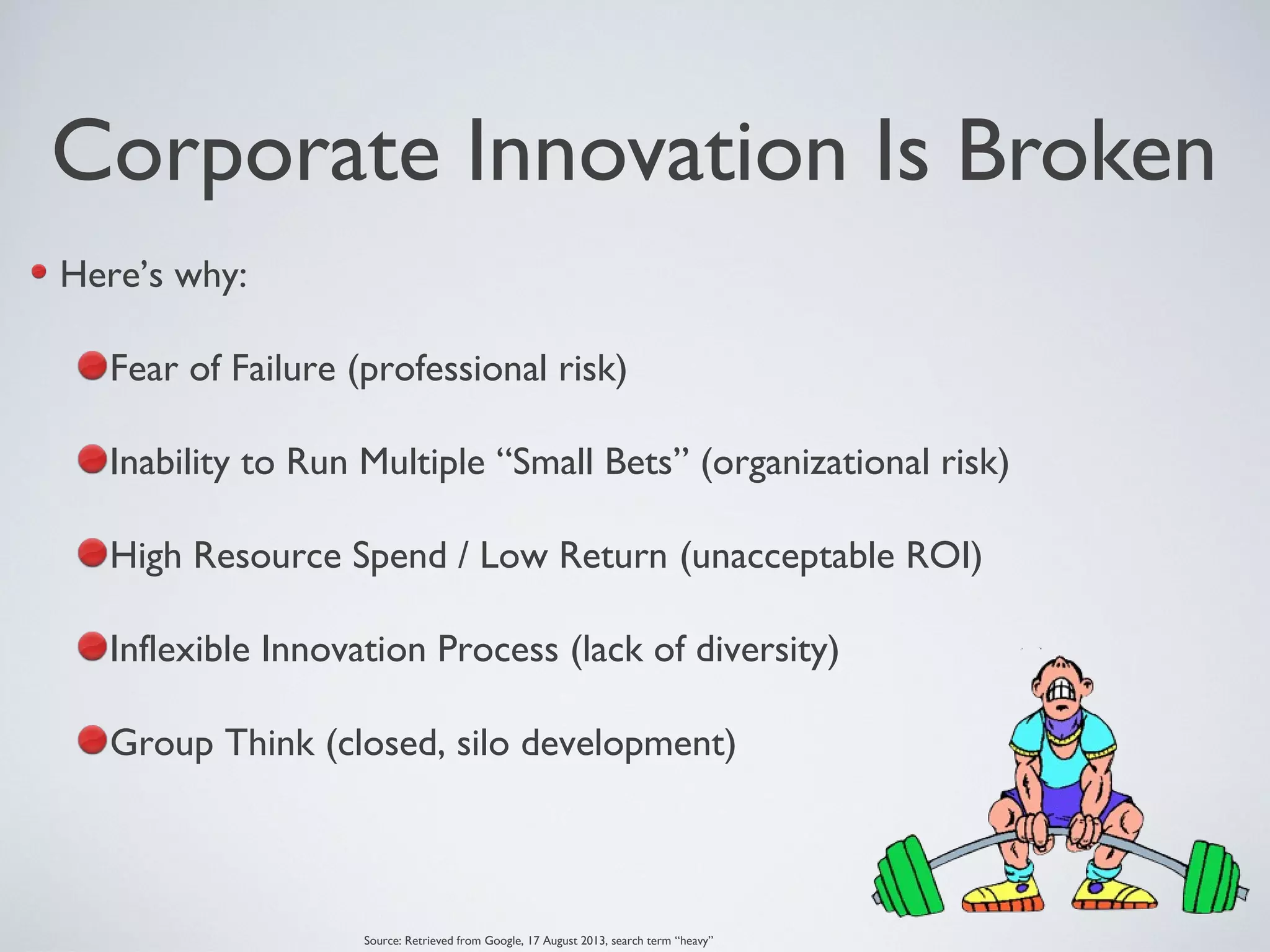 Corporate Innovation Is Broken
Here’s why:
Fear of Failure (professional risk)
Inability to Run Multiple “Small Bets” (organizational risk)
High Resource Spend / Low Return (unacceptable ROI)
Inflexible Innovation Process (lack of diversity)
Group Think (closed, silo development)
Source: Retrieved from Google, 17 August 2013, search term “heavy”
 