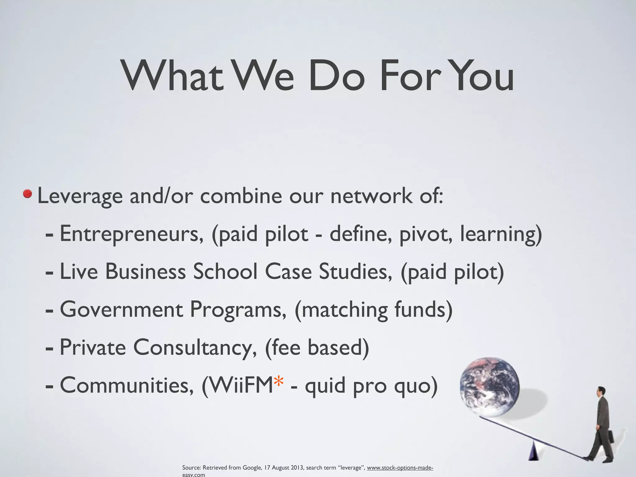 What We Do ForYou
Leverage and/or combine our network of:
- Entrepreneurs, (paid pilot - define, pivot, learning)
- Live Business School Case Studies, (paid pilot)
- Government Programs, (matching funds)
- Private Consultancy, (fee based)
- Communities, (WiiFM* - quid pro quo)
Source: Retrieved from Google, 17 August 2013, search term “leverage”, www.stock-options-made-
easy.com
 