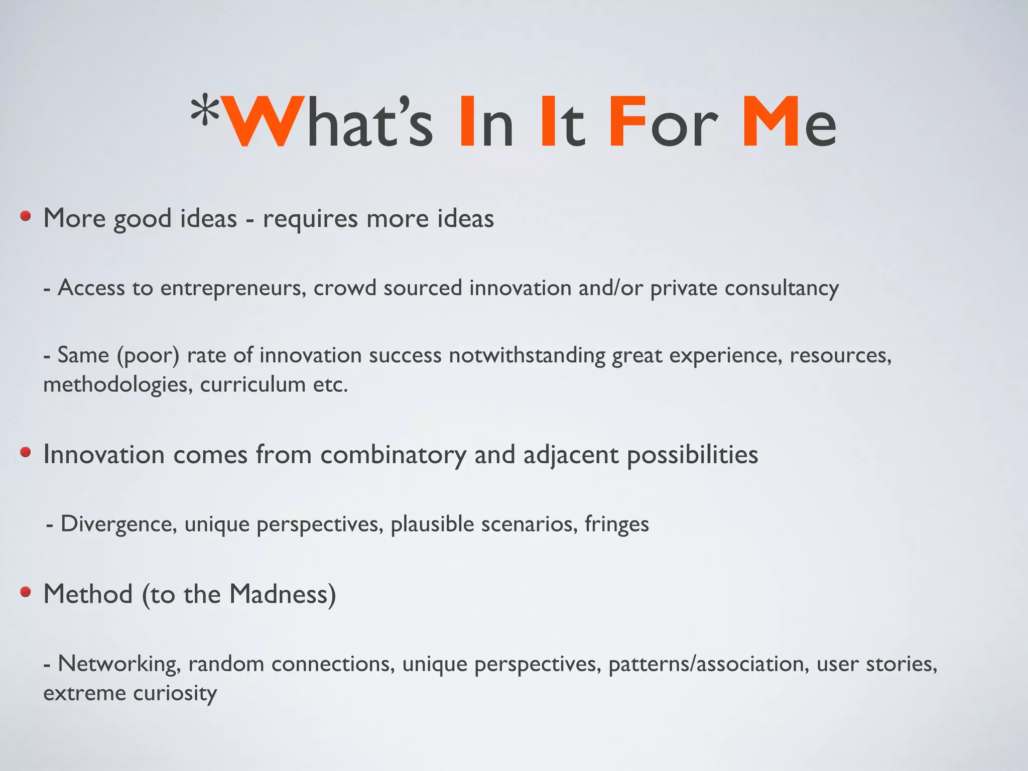 *What’s In It For Me
More good ideas - requires more ideas
- Access to entrepreneurs, crowd sourced innovation and/or private consultancy
- Same (poor) rate of innovation success notwithstanding great experience, resources,
methodologies, curriculum etc.
Innovation comes from combinatory and adjacent possibilities
- Divergence, unique perspectives, plausible scenarios, fringes
Method (to the Madness)
- Networking, random connections, unique perspectives, patterns/association, user stories,
extreme curiosity
 