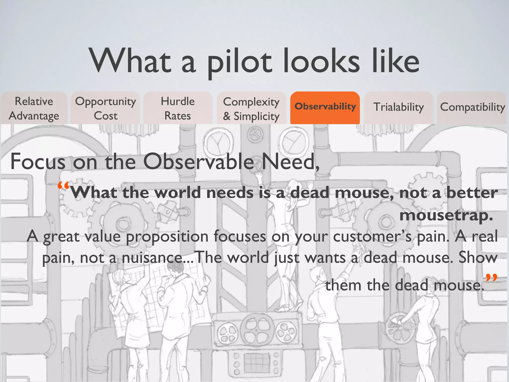 What a pilot looks like
Relative
Advantage
Opportunity
Cost
Complexity
& Simplicity
Observability TrialabilityHurdle
Rates
Compatibility
Focus on the Observable Need,
“What the world needs is a dead mouse, not a better
mousetrap.
A great value proposition focuses on your customer’s pain. A real
pain, not a nuisance...The world just wants a dead mouse. Show
them the dead mouse.”
 