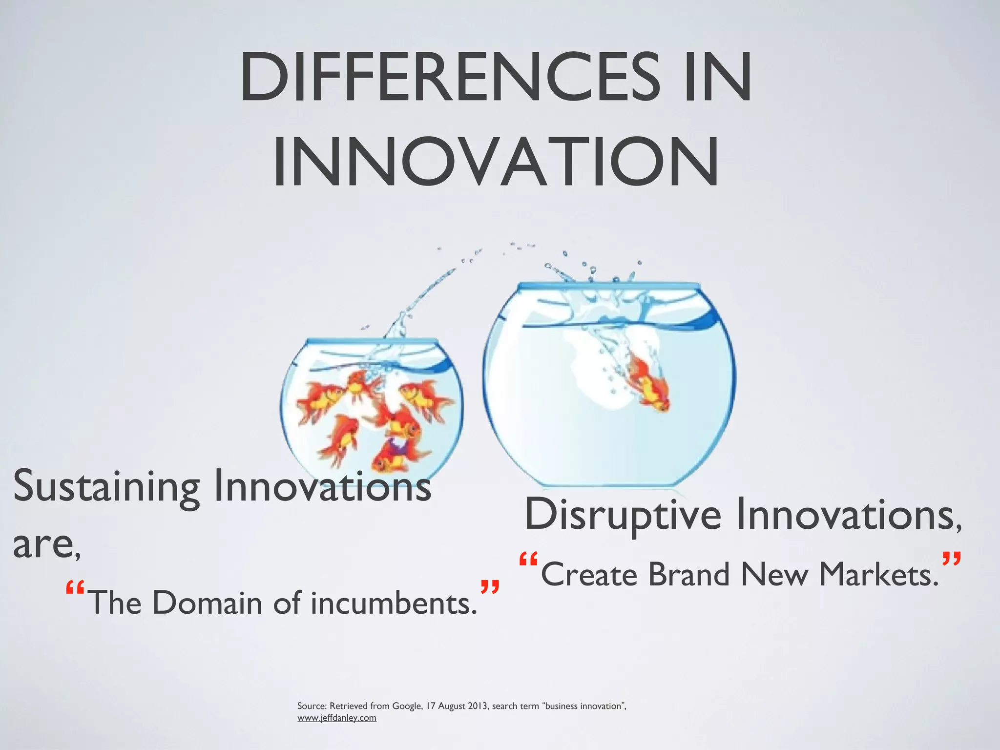 DIFFERENCES IN
INNOVATION
Sustaining Innovations
are,
“The Domain of incumbents.”
Source: Retrieved from Google, 17 August 2013, search term “business innovation”,
www.jeffdanley.com
Disruptive Innovations,
“Create Brand New Markets.”
 