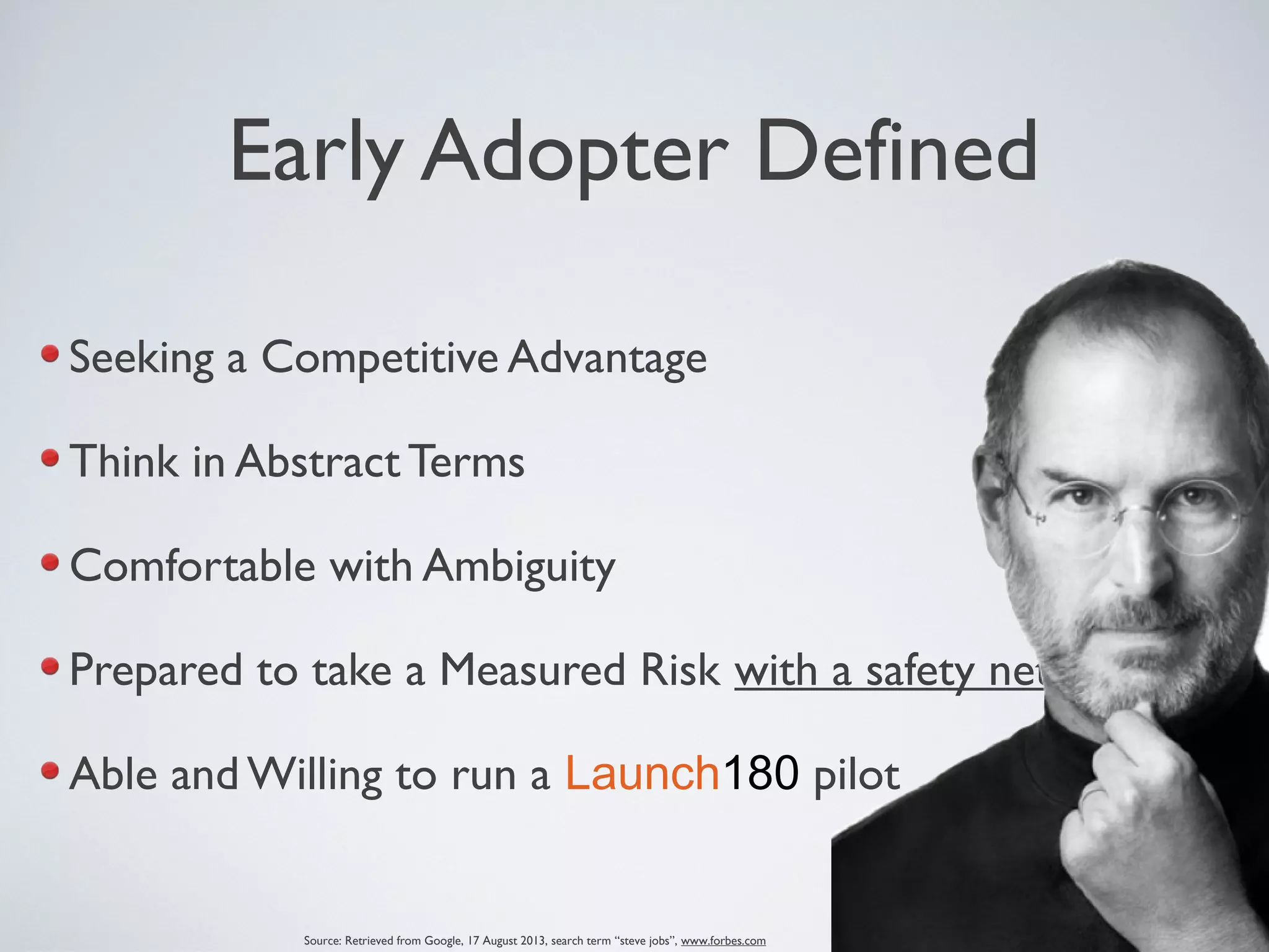 Early Adopter Defined
Seeking a Competitive Advantage
Think in Abstract Terms
Comfortable with Ambiguity
Prepared to take a Measured Risk with a safety net
Able and Willing to run a Launch180 pilot
Source: Retrieved from Google, 17 August 2013, search term “steve jobs”, www.forbes.com
 