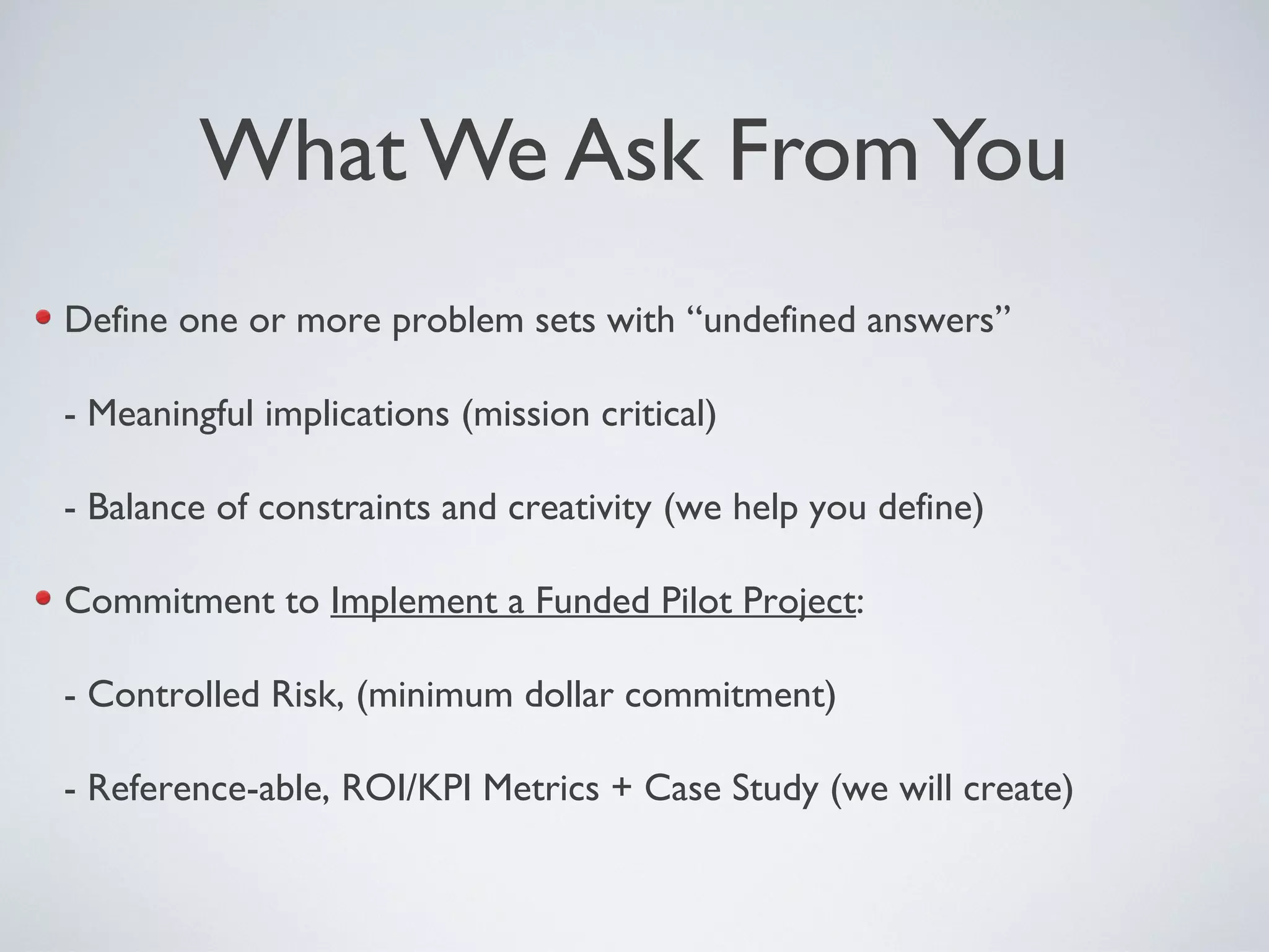 What We Ask FromYou
Define one or more problem sets with “undefined answers”
- Meaningful implications (mission critical)
- Balance of constraints and creativity (we help you define)
Commitment to Implement a Funded Pilot Project:
- Controlled Risk, (minimum dollar commitment)
- Reference-able, ROI/KPI Metrics + Case Study (we will create)
 