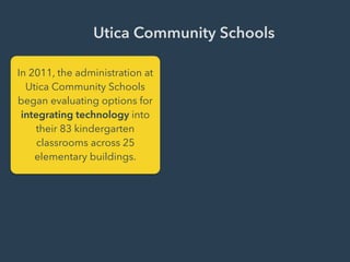 Utica Community Schools
In 2011, the administration at
Utica Community Schools
began evaluating options for
integrating technology into
their 83 kindergarten
classrooms across 25
elementary buildings.
 