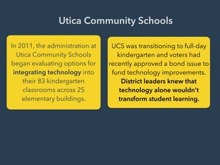Utica Community Schools
In 2011, the administration at
Utica Community Schools
began evaluating options for
integrating technology into
their 83 kindergarten
classrooms across 25
elementary buildings.
UCS was transitioning to full-day
kindergarten and voters had
recently approved a bond issue to
fund technology improvements.
District leaders knew that
technology alone wouldn’t
transform student learning.
 