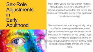 Sex-Role
Adjustments
in
Early
Adulthood
Most of the young married women find sex-
role adjustments in early adulthood very
difficult, especially when they are forced into
traditional roles after playing more egalitarian
roles before marriage.
The traditional concepts are gradually being
modified or even replaced by new, more
egalitarian ones (concept that stress similar
behaviour for members of two sexes).These
concepts have found acceptance among all
social groups,even those which forme;y holds
to traditional concepts of male and female
roles.
 