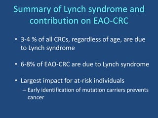 Summary of Lynch syndrome and
contribution on EAO-CRC
• 3-4 % of all CRCs, regardless of age, are due
to Lynch syndrome
• 6-8% of EAO-CRC are due to Lynch syndrome
• Largest impact for at-risk individuals
– Early identification of mutation carriers prevents
cancer
 