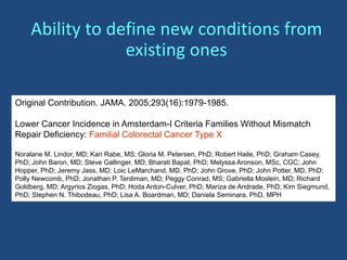 Original Contribution. JAMA. 2005;293(16):1979-1985.
Lower Cancer Incidence in Amsterdam-I Criteria Families Without Mismatch
Repair Deficiency: Familial Colorectal Cancer Type X
Noralane M. Lindor, MD; Kari Rabe, MS; Gloria M. Petersen, PhD; Robert Haile, PhD; Graham Casey,
PhD; John Baron, MD; Steve Gallinger, MD; Bharati Bapat, PhD; Melyssa Aronson, MSc, CGC; John
Hopper, PhD; Jeremy Jass, MD; Loic LeMarchand, MD, PhD; John Grove, PhD; John Potter, MD, PhD;
Polly Newcomb, PhD; Jonathan P. Terdiman, MD; Peggy Conrad, MS; Gabriella Moslein, MD; Richard
Goldberg, MD; Argyrios Ziogas, PhD; Hoda Anton-Culver, PhD; Mariza de Andrade, PhD; Kim Siegmund,
PhD; Stephen N. Thibodeau, PhD; Lisa A. Boardman, MD; Daniela Seminara, PhD, MPH
Ability to define new conditions from
existing ones
 