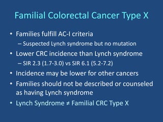 • Families fulfill AC-I criteria
– Suspected Lynch syndrome but no mutation
• Lower CRC incidence than Lynch syndrome
– SIR 2.3 (1.7-3.0) vs SIR 6.1 (5.2-7.2)
• Incidence may be lower for other cancers
• Families should not be described or counseled
as having Lynch syndrome
• Lynch Syndrome ≠ Familial CRC Type X
Familial Colorectal Cancer Type X
 
