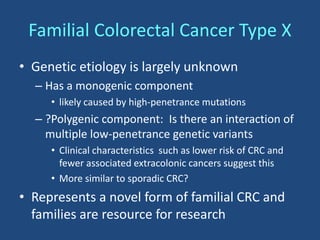 • Genetic etiology is largely unknown
– Has a monogenic component
• likely caused by high-penetrance mutations
– ?Polygenic component: Is there an interaction of
multiple low-penetrance genetic variants
• Clinical characteristics such as lower risk of CRC and
fewer associated extracolonic cancers suggest this
• More similar to sporadic CRC?
• Represents a novel form of familial CRC and
families are resource for research
Familial Colorectal Cancer Type X
 