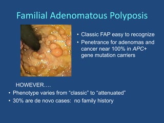 HOWEVER….
• Phenotype varies from “classic” to “attenuated”
• 30% are de novo cases: no family history
• Classic FAP easy to recognize
• Penetrance for adenomas and
cancer near 100% in APC+
gene mutation carriers
Familial Adenomatous Polyposis
 