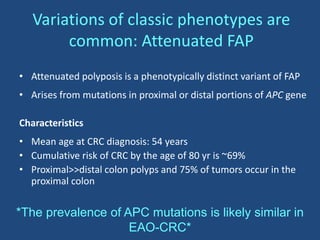Variations of classic phenotypes are
common: Attenuated FAP
• Attenuated polyposis is a phenotypically distinct variant of FAP
• Arises from mutations in proximal or distal portions of APC gene
Characteristics
• Mean age at CRC diagnosis: 54 years
• Cumulative risk of CRC by the age of 80 yr is ~69%
• Proximal>>distal colon polyps and 75% of tumors occur in the
proximal colon
*The prevalence of APC mutations is likely similar in
EAO-CRC*
 