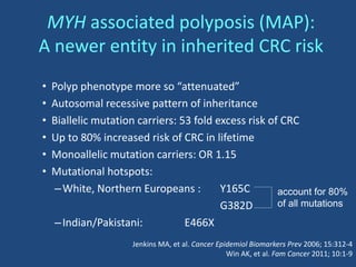 • Polyp phenotype more so “attenuated”
• Autosomal recessive pattern of inheritance
• Biallelic mutation carriers: 53 fold excess risk of CRC
• Up to 80% increased risk of CRC in lifetime
• Monoallelic mutation carriers: OR 1.15
• Mutational hotspots:
–White, Northern Europeans : Y165C
G382D
–Indian/Pakistani: E466X
MYH associated polyposis (MAP):
A newer entity in inherited CRC risk
account for 80%
of all mutations
Jenkins MA, et al. Cancer Epidemiol Biomarkers Prev 2006; 15:312-4
Win AK, et al. Fam Cancer 2011; 10:1-9
 