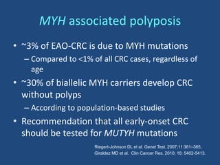 MYH associated polyposis
• ~3% of EAO-CRC is due to MYH mutations
– Compared to <1% of all CRC cases, regardless of
age
• ~30% of biallelic MYH carriers develop CRC
without polyps
– According to population-based studies
• Recommendation that all early-onset CRC
should be tested for MUTYH mutations
Riegert-Johnson DL et al. Genet Test. 2007;11:361–365.
Giraldez MD et al. Clin Cancer Res. 2010; 16: 5402-5413.
 