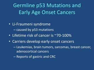 Germline p53 Mutations and
Early Age Onset Cancers
• Li-Fraumeni syndrome
– caused by p53 mutations
• Lifetime risk of cancer is ~70-100%
• Carriers develop early onset cancers
– Leukemias, brain tumors, sarcomas, breast cancer,
adenocortical cancers
– Reports of gastric and CRC
 