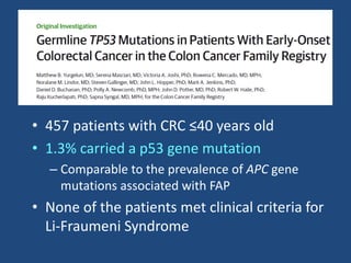 • 457 patients with CRC ≤40 years old
• 1.3% carried a p53 gene mutation
– Comparable to the prevalence of APC gene
mutations associated with FAP
• None of the patients met clinical criteria for
Li-Fraumeni Syndrome
 