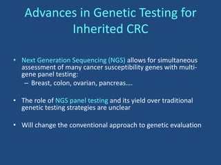 Advances in Genetic Testing for
Inherited CRC
• Next Generation Sequencing (NGS) allows for simultaneous
assessment of many cancer susceptibility genes with multi-
gene panel testing:
– Breast, colon, ovarian, pancreas….
• The role of NGS panel testing and its yield over traditional
genetic testing strategies are unclear
• Will change the conventional approach to genetic evaluation
 