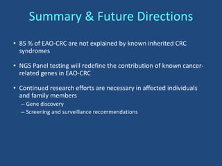 Summary & Future Directions
• 85 % of EAO-CRC are not explained by known inherited CRC
syndromes
• NGS Panel testing will redefine the contribution of known cancer-
related genes in EAO-CRC
• Continued research efforts are necessary in affected individuals
and family members
– Gene discovery
– Screening and surveillance recommendations
 