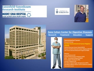 Zane Cohen Center for Digestive Diseases
Research Treatment Education Support
Gastrointestinal Cancers
Research Groups
Familial Gastrointestinal Cancer Registry
(FGICR)
Ontario Pancreas Cancer Study (OPCS)
Ontario Familial Colorectal Cancer Registry (OFCCR)
Soft Tissue Sarcoma Research Program (STSRP)
Diseases
Lynch Syndrome (LS)
Familial Adenomatous Polyposis (FAP)
MYH - Associated Polyposis (MAP)
Peutz-Jeghers Syndrome (PJS)
Juvenile Polyposis (JP)
Hereditary Hemorrhagic Telangiectasia (HHT)
Hereditary Diffuse Gastric Cancer Syndrome (HDGC)
Pancreatic Cancer
 
