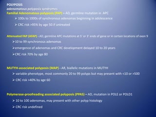 POLYPOSIS
adenomatous polyposis syndromes
Familial Adenomatous polyposis (FAP) – AD, germline mutation in APC
Attenuated FAP (AFAP) - AD, germline APC mutations at 5’ or 3’ ends of gene or in certain locations of exon 9
10 to 99 synchronous adenomas
emergence of adenomas and CRC development delayed 10 to 20 years
CRC risk 70% by age 80
 100s to 1000s of synchronous adenomas beginning in adolescence
 CRC risk >95% by age 50 if untreated
MUTYH-associated polyposis (MAP) - AR, biallelic mutations in MUTYH
 variable phenotype, most commonly 20 to 99 polyps but may present with <10 or >500
 CRC risk >40% by age 60
Polymerase-proofreading associated polyposis (PPAS) – AD, mutation in POLE or POLD1
 10 to 100 adenomas, may present with other polyp histology
 CRC risk undefined
 