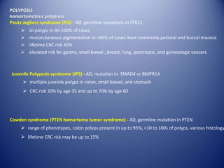 POLYPOSIS
hamartomatous polyposis
Peutz-Jeghers syndrome (PJS) - AD, germline mutations in STK11
 GI polyps in 90-100% of cases
 mucocutaneous pigmentation in >95% of cases most commonly perioral and buccal mucosa
 lifetime CRC risk 40%
 elevated risk for gastric, small bowel , breast, lung, pancreatic, and gynecologic cancers
Juvenile Polyposis syndrome (JPS) - AD, mutation in SMAD4 or BMPR1A
 multiple juvenile polyps in colon, small bowel, and stomach
 CRC risk 20% by age 35 and up to 70% by age 60
Cowden syndrome (PTEN hamartoma tumor syndrome) - AD, germline mutation in PTEN
 range of phenotypes, colon polyps present in up to 95%, <10 to 100s of polyps, various histology
 lifetime CRC risk may be up to 15%
 