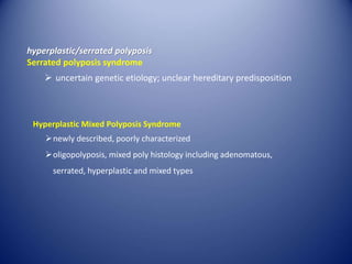 hyperplastic/serrated polyposis
Serrated polyposis syndrome
 uncertain genetic etiology; unclear hereditary predisposition
Hyperplastic Mixed Polyposis Syndrome
newly described, poorly characterized
oligopolyposis, mixed poly histology including adenomatous,
serrated, hyperplastic and mixed types
 