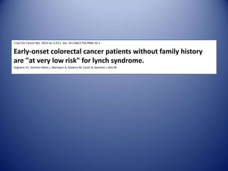 J Exp Clin Cancer Res. 2014 Jan 2;33:1. doi: 10.1186/1756-9966-33-1.
Early-onset colorectal cancer patients without family history
are "at very low risk" for lynch syndrome.
Stigliano V1, Sanchez-Mete L, Martayan A, Diodoro M, Casini B, Sperduti I, Anti M.
 