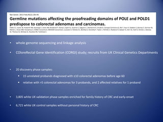 Nat Genet. 2013 Feb;45(2):136-44.
Germline mutations affecting the proofreading domains of POLE and POLD1
predispose to colorectal adenomas and carcinomas.
Palles C1, Cazier JB, Howarth KM, Domingo E, Jones AM, Broderick P, Kemp Z, Spain SL, Guarino E, Salguero I, Sherborne A, Chubb D, Carvajal-Carmona LG, Ma Y, Kaur K, Dobbins S, Barclay E, Gorman M,
Martin L, Kovac MB, Humphray S; CORGI Consortium; WGS500 Consortium, Lucassen A, Holmes CC, Bentley D, Donnelly P, Taylor J, Petridis C, Roylance R, Sawyer EJ, Kerr DJ, Clark S, Grimes J, Kearsey
SE, Thomas HJ, McVean G, Houlston RS, Tomlinson I.
• whole genome sequencing and linkage analysis
• COloreRectal Gene Identification (CORGI) study; recruits from UK Clinical Genetics Departments
• 20 discovery phase samples:
 15 unrelated probands diagnosed with ≥10 colorectal adenomas before age 60
 relative with >5 colorectal adenomas for 3 probands, and 2 affected relatives for 1 proband
• 3,805 white UK validation phase samples enriched for family history of CRC and early-onset
• 6,721 white UK control samples without personal history of CRC
 