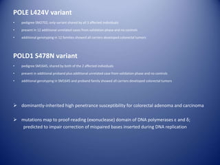 POLE L424V variant
• pedigree SM2702, only variant shared by all 3 affected individuals
• present in 12 additional unrelated cases from validation phase and no controls
• additional genotyping in 12 families showed all carriers developed colorectal tumors
POLD1 S478N variant
• pedigree SM1645, shared by both of the 2 affected individuals
• present in additional proband plus additional unrelated case from validation phase and no controls
• additional genotyping in SM1645 and proband family showed all carriers developed colorectal tumors
 dominantly-inherited high penetrance susceptibility for colorectal adenoma and carcinoma
 mutations map to proof-reading (exonuclease) domain of DNA polymerases ε and δ;
predicted to impair correction of mispaired bases inserted during DNA replication
 