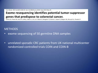 Hum Mutat. 2013 Jul;34(7):1026-34. doi: 10.1002/humu.22333. Epub 2013 May 20.
Exome resequencing identifies potential tumor-suppressor
genes that predispose to colorectal cancer.
Smith CG1, Naven M, Harris R, Colley J, West H, Li N, Liu Y, Adams R, Maughan TS, Nichols L, Kaplan R, Wagner MJ, McLeod HL, Cheadle JP.
METHODS
• exome sequencing of 50 germline DNA samples
• unrelated sporadic CRC patients from UK national multicenter
randomized controlled trials COIN and COIN-B
 