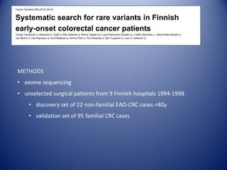 Cancer Genetics 208 (2015) 35-40
Systematic search for rare variants in Finnish
early-onset colorectal cancer patients
Tomas Tanskanen a, Alexandra E. Gylfe a, Riku Katainen a, Minna Taipale b,e, Laura Renkonen-Sinisalo a,c, Heikki J€arvinen c, Jukka-Pekka Mecklin d,
Jan B€ohm d, Outi Kilpivaara a, Esa Pitk€anen a, Kimmo Palin a, Pia Vahteristo a, Sari Tuupanen a, Lauri A. Aaltonen a,*
METHODS
• exome sequencing
• unselected surgical patients from 9 Finnish hospitals 1994-1998
• discovery set of 22 non-familial EAO-CRC cases <40y
• validation set of 95 familial CRC cases
 