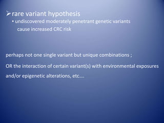 rare variant hypothesis
▪ undiscovered moderately penetrant genetic variants
cause increased CRC risk
perhaps not one single variant but unique combinations ;
OR the interaction of certain variant(s) with environmental exposures
and/or epigenetic alterations, etc….
 