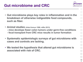 16
6
Gut microbiome and CRC
• Gut microbiome plays key roles in inflammation and in the
breakdown of otherwise indigestible food compounds,
such as fiber.
• Animal studies (Infect Immun 1998, mBio 2013)
- mice develops fewer colon tumors under germ-free conditions
- fecal transplant from CRC mice results in tumor formation
• Systematic epidemiologic surveys of gut microbiome with
cases and controls are lacking.
• We tested the hypothesis that altered gut microbiome is
associated with risk of CRC.
 
