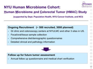 17
7
NYU Human Microbiome Cohort:
Human Microbiome and Colorectal Tumor (HMAC) Study
(supported by Dept. Population Health, NYU Cancer Institute, and NCI)
Ongoing Recruitment (~ 500 recruited, 3000 planned)
- GI clinic and colonoscopy centers at NYULMC and other 3 sites in US.
- Fecal/oral/tissue sample collection
- Comprehensive diet/demographic questionnaires
- Detailed clinical and pathology information
Follow up for future tumor assessment
- Annual follow up questionnaire and medical chart verification
 