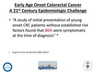 Early Age Onset Colorectal Cancer
A 21st Century Epidemiologic Challenge
• “A study of initial presentation of young
onset CRC patients without established risk
factors found that 86% were symptomatic
at the time of diagnosis” *
• Siegel et al Can Epi Biomark 18(6) 1695-8
 