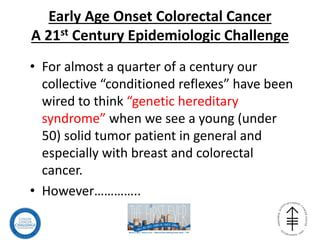 Early Age Onset Colorectal Cancer
A 21st Century Epidemiologic Challenge
• For almost a quarter of a century our
collective “conditioned reflexes” have been
wired to think “genetic hereditary
syndrome” when we see a young (under
50) solid tumor patient in general and
especially with breast and colorectal
cancer.
• However…………..
 