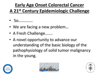 Early Age Onset Colorectal Cancer
A 21st Century Epidemiologic Challenge
• So…………..
• We are facing a new problem…
• A Fresh Challenge…....
• A novel opportunity to advance our
understanding of the basic biology of the
pathophysiology of solid tumor malignancy
in the young.
 