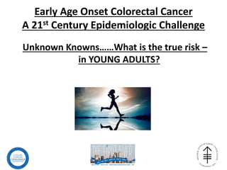 Early Age Onset Colorectal Cancer
A 21st Century Epidemiologic Challenge
Unknown Knowns……What is the true risk –
in YOUNG ADULTS?
 