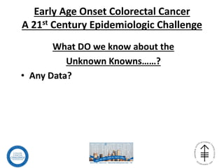 Early Age Onset Colorectal Cancer
A 21st Century Epidemiologic Challenge
What DO we know about the
Unknown Knowns……?
• Any Data?
 