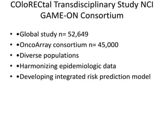 COloRECtal Transdisciplinary Study NCI
GAME-ON Consortium
• •Global study n= 52,649
• •OncoArray consortium n= 45,000
• •Diverse populations
• •Harmonizing epidemiologic data
• •Developing integrated risk prediction model
 