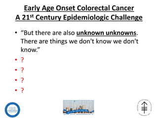 Early Age Onset Colorectal Cancer
A 21st Century Epidemiologic Challenge
• “But there are also unknown unknowns.
There are things we don't know we don't
know.”
• ?
• ?
• ?
• ?
 