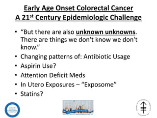 Early Age Onset Colorectal Cancer
A 21st Century Epidemiologic Challenge
• “But there are also unknown unknowns.
There are things we don't know we don't
know.”
• Changing patterns of: Antibiotic Usage
• Aspirin Use?
• Attention Deficit Meds
• In Utero Exposures – “Exposome”
• Statins?
 